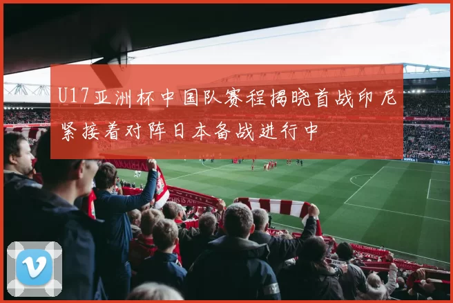 U17亚洲杯中国队赛程揭晓首战印尼紧接着对阵日本备战进行中