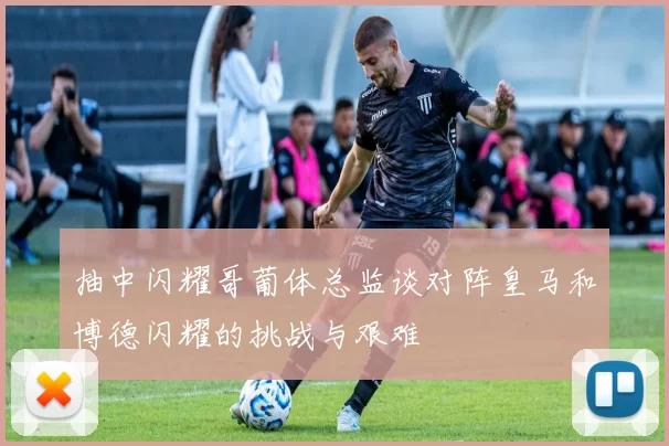 抽中闪耀哥葡体总监谈对阵皇马和博德闪耀的挑战与艰难